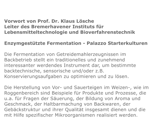 Vorwort von Prof. Dr. Klaus Lsche Leiter des Bremerhavener Instituts fr  Lebensmitteltechnologie und Bioverfahrenstechnik  Enzymgesttzte Fermentation - Palazzo Starterkulturen  Die Fermentation von Getreidemahlerzeugnissen im Backbetrieb stellt ein traditionelles und zunehmend interessanter werdendes Instrument dar, um bestimmte backtechnische, sensorische und/oder z.B. Konservierungsaufgaben zu optimieren und zu lsen.  Die Herstellung von Vor- und Sauerteigen im Weizen-, wie im Roggenbereich sind Beispiele fr Produkte und Prozesse, die u.a. fr Fragen der Suerung, der Bildung von Aroma und Geschmack, der Haltbarmachung von Backwaren, der Gebckstruktur und ihrer Qualitt insgesamt dienen und die mit Hilfe spezifischer Mikroorganismen realisiert werden.